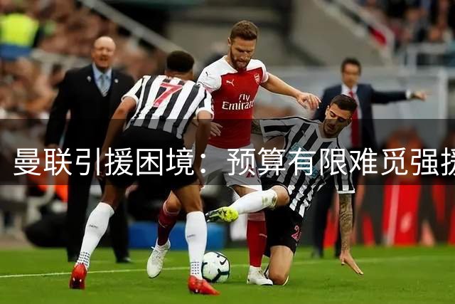 曼联引援困境：预算有限难觅强援 夏窗补强计划遇阻